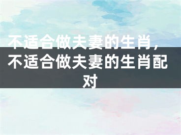 不适合做夫妻的生肖,不适合做夫妻的生肖配对