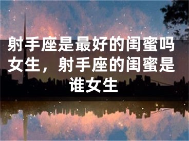 射手座是最好的闺蜜吗女生,射手座的闺蜜是谁女生