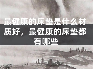 最健康的床垫是什么材质好，最健康的床垫都有哪些