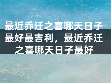 最近乔迁之喜哪天日子最好最吉利，最近乔迁之喜哪天日子最好