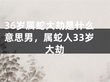36岁属蛇大劫是什么意思男，属蛇人33岁大劫