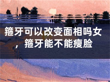 箍牙可以改变面相吗女，箍牙能不能瘦脸