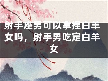 射手座男可以拿捏白羊女吗，射手男吃定白羊女