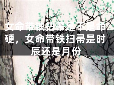女命带铁扫帚是不是命硬，女命带铁扫帚是时辰还是月份