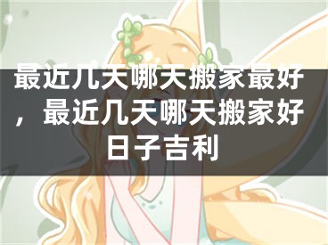 最近几天哪天搬家最好，最近几天哪天搬家好日子吉利