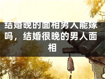 结婚晚的面相男人能嫁吗，结婚很晚的男人面相