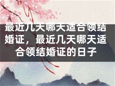 最近几天哪天适合领结婚证，最近几天哪天适合领结婚证的日子