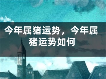 今年属猪运势，今年属猪运势如何