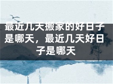 最近几天搬家的好日子是哪天，最近几天好日子是哪天