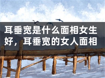 耳垂宽是什么面相女生好，耳垂宽的女人面相