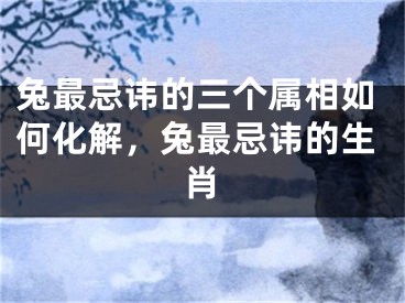 兔最忌讳的三个属相如何化解，兔最忌讳的生肖