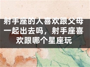 射手座的人喜欢跟父母一起出去吗，射手座喜欢跟哪个星座玩
