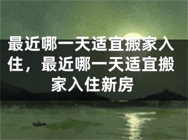 最近哪一天适宜搬家入住，最近哪一天适宜搬家入住新房