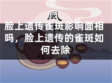 脸上遗传雀斑影响面相吗，脸上遗传的雀斑如何去除