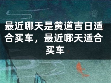 最近哪天是黄道吉日适合买车，最近哪天适合买车