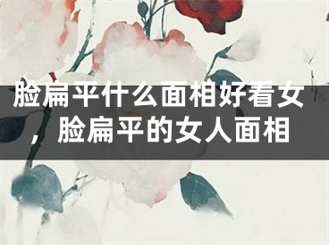 脸扁平什么面相好看女，脸扁平的女人面相