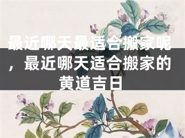 最近哪天最适合搬家呢，最近哪天适合搬家的黄道吉日