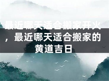 最近哪天适合搬家开火，最近哪天适合搬家的黄道吉日